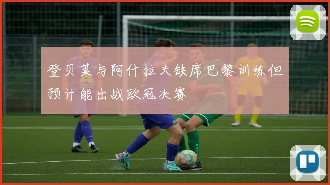 登贝莱与阿什拉夫缺席巴黎训练但预计能出战欧冠决赛
