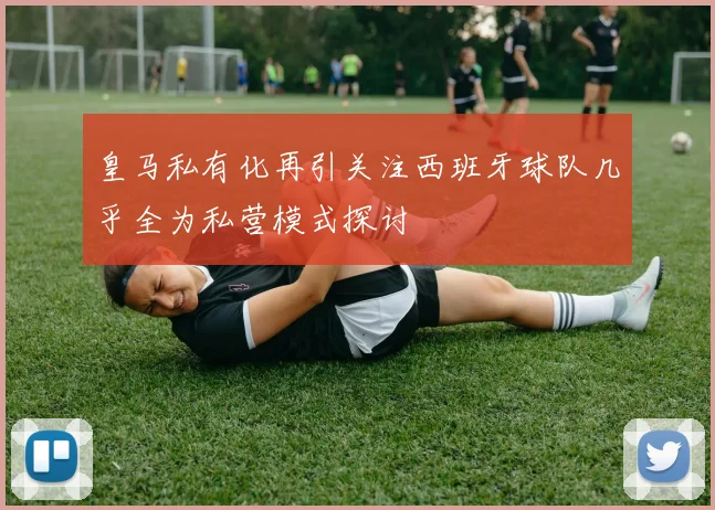 皇马私有化再引关注西班牙球队几乎全为私营模式探讨
