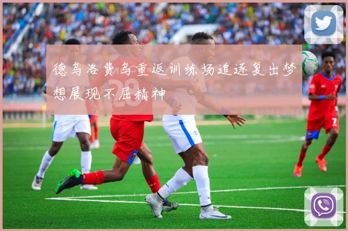 德乌洛费乌重返训练场追逐复出梦想展现不屈精神