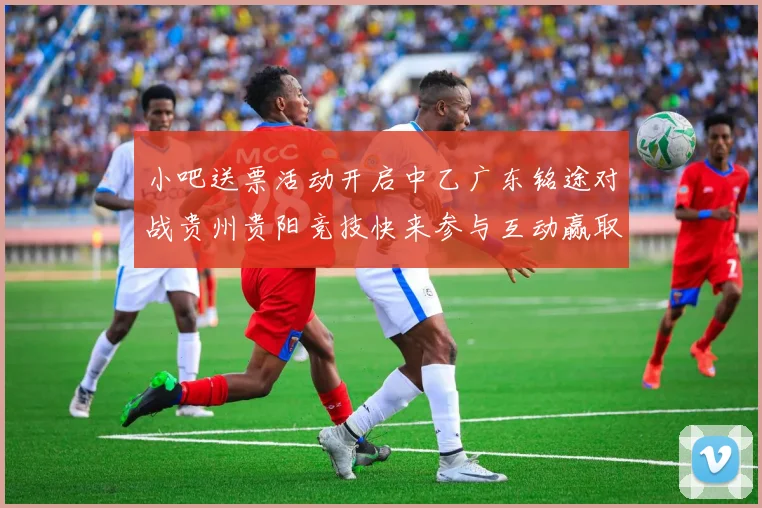小吧送票活动开启中乙广东铭途对战贵州贵阳竞技快来参与互动赢取球票