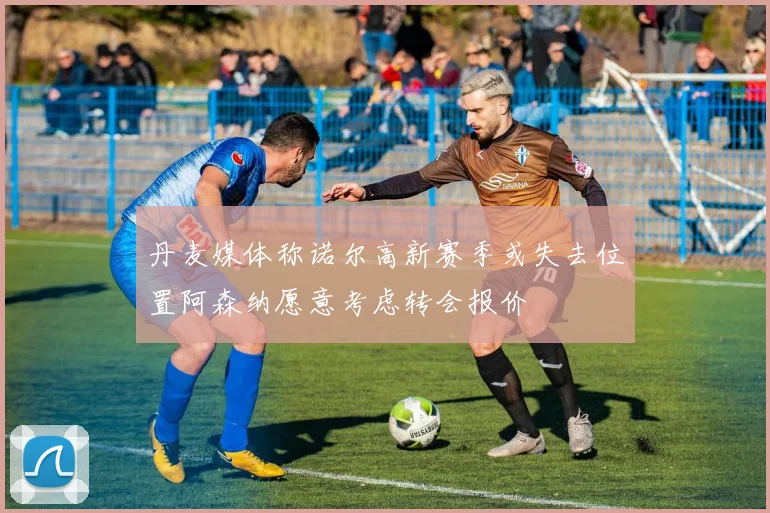 丹麦媒体称诺尔高新赛季或失去位置阿森纳愿意考虑转会报价