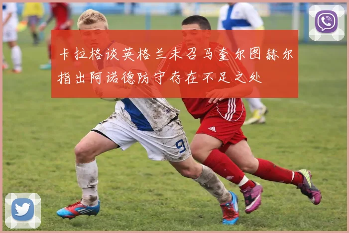卡拉格谈英格兰未召马奎尔图赫尔指出阿诺德防守存在不足之处