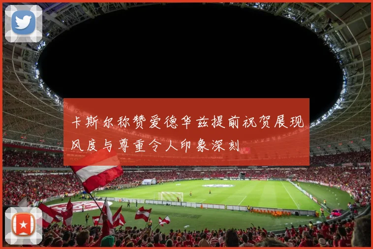 卡斯尔称赞爱德华兹提前祝贺展现风度与尊重令人印象深刻