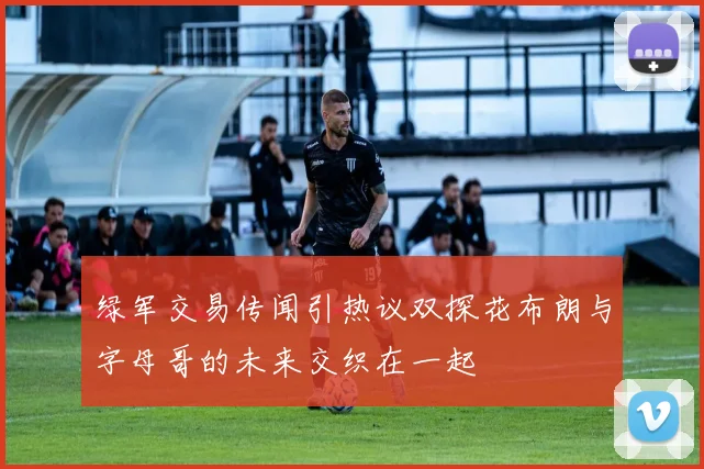 绿军交易传闻引热议双探花布朗与字母哥的未来交织在一起