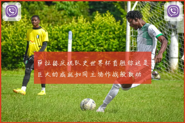 萨拉赫庆祝队史世界杯首胜称这是巨大的成就如同主场作战般激动