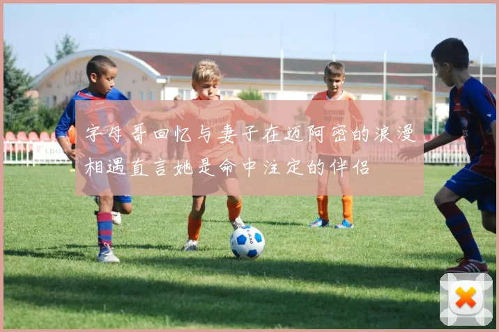 字母哥回忆与妻子在迈阿密的浪漫相遇直言她是命中注定的伴侣